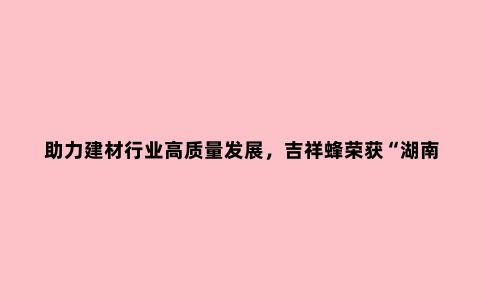 助力建材行业高质量发展，吉祥蜂荣获“湖南省知名品牌”