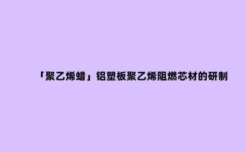 「聚乙烯蜡」铝塑板聚乙烯阻燃芯材的研制