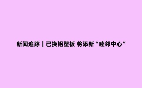 新闻追踪｜已换铝塑板 将添新“睦邻中心”