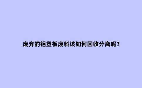 废弃的铝塑板废料该如何回收分离呢？