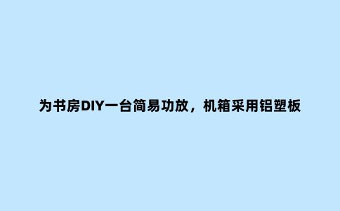 为书房DIY一台简易功放，机箱采用铝塑板自己制作，简约又好声