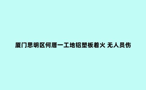 厦门思明区何厝一工地铝塑板着火 无人员伤亡