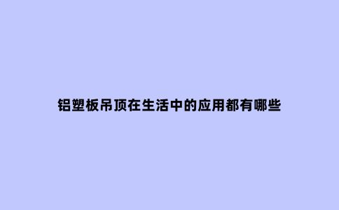 铝塑板吊顶在生活中的应用都有哪些