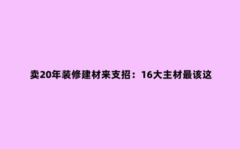 卖20年装修建材来支招：16大主材***该这样买，少砸1半冤枉钱