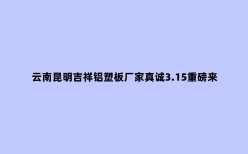 云南昆明吉祥铝塑板厂家真诚3.15重磅来袭