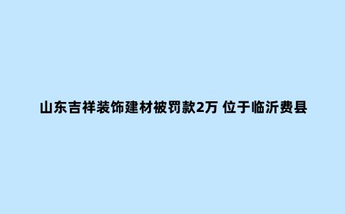 山东吉祥装饰建材被罚款2万 位于临沂费县探沂工业园
