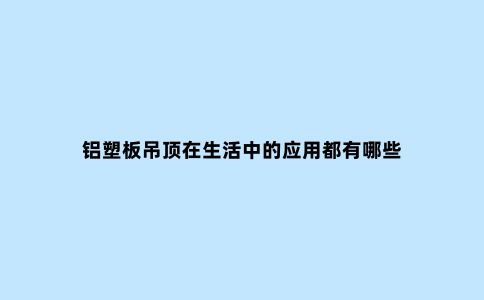 铝塑板吊顶在生活中的应用都有哪些