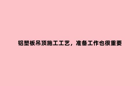 铝塑板吊顶施工工艺，准备工作也很重要
