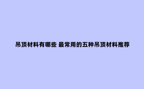 吊顶材料有哪些 ***常用的五种吊顶材料推荐