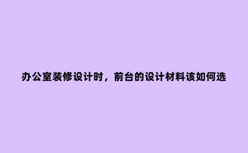办公室装修设计时，前台的设计材料该如何选择？