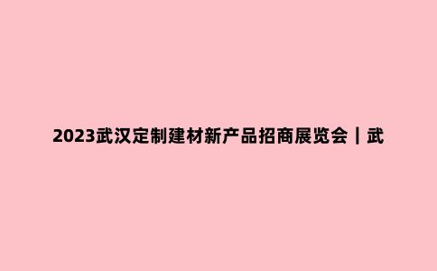 2023武汉定制建材新产品招商展览会｜武汉建博会