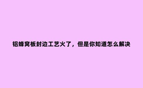 铝蜂窝板封边工艺火了，但是你知道怎么解决“打孔爆边”问题吗？