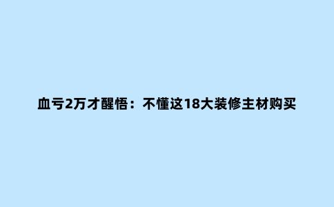 血亏2万才醒悟：不懂这18大装修主材购买陷阱+品牌，就别逞强乱买