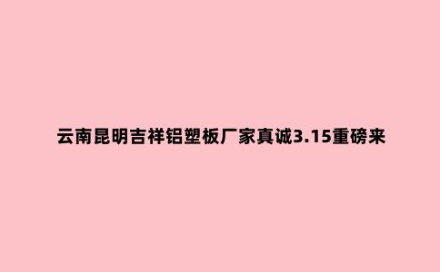 云南昆明吉祥铝塑板厂家真诚3.15重磅来袭