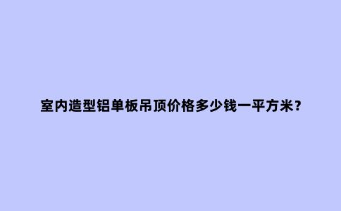 室内造型铝单板吊顶价格多少钱一平方米？