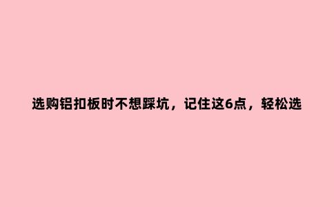 选购铝扣板时不想踩坑，记住这6点，轻松选到货真价实的好板