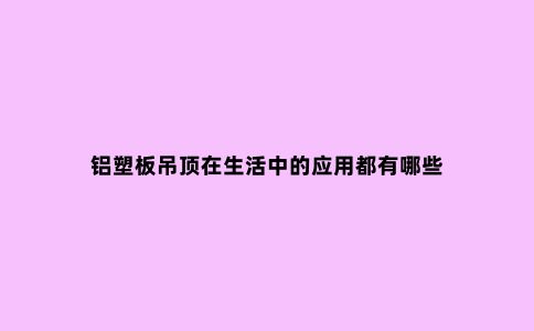 铝塑板吊顶在生活中的应用都有哪些
