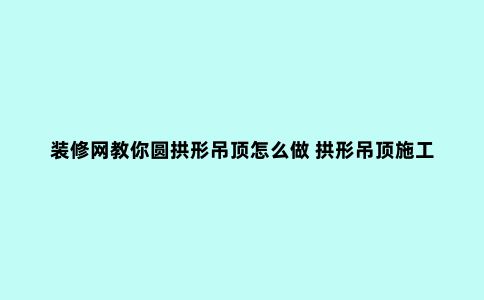 装修网教你圆拱形吊顶怎么做 拱形吊顶施工工艺分享