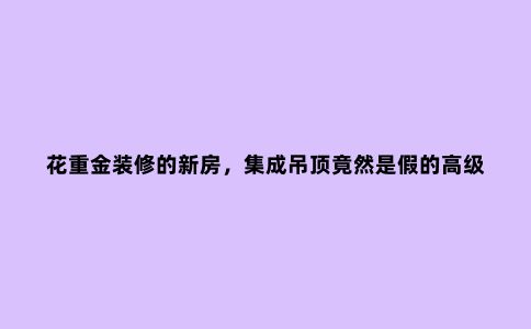 花重金装修的新房，集成吊顶竟然是假的高级货，真是丢脸丢到家了