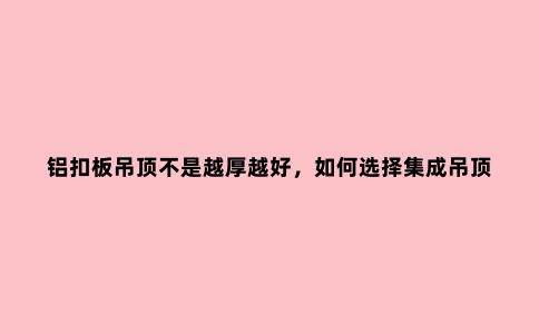 铝扣板吊顶不是越厚越好，如何选择集成吊顶？几个选购经验要了解