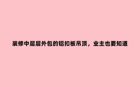 装修中层层外包的铝扣板吊顶，业主也要知道它的施工工艺！