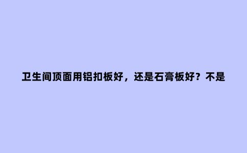 卫生间顶面用铝扣板好，还是石膏板好？不是矫情，而是受够了