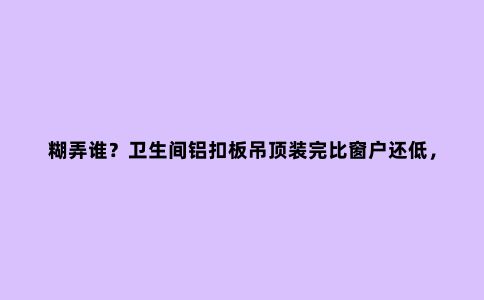 糊弄谁？卫生间铝扣板吊顶装完比窗户还低，留十几公分装帘子都管