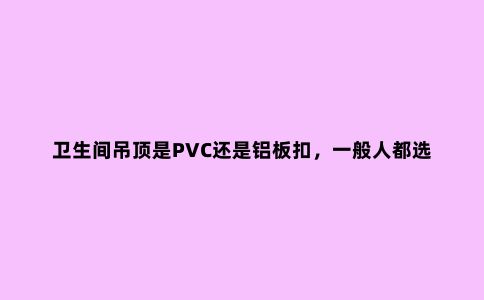 卫生间吊顶是PVC还是铝板扣，一般人都选错了，别再选错了