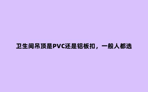 卫生间吊顶是PVC还是铝板扣，一般人都选错了，别再选错了