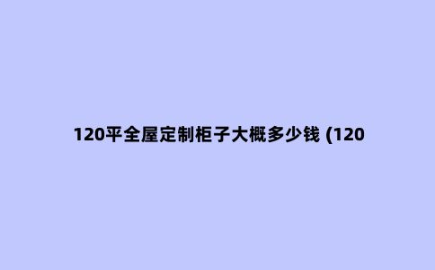 120平全屋定制柜子大概多少钱 (120平全屋定制家具多少钱）