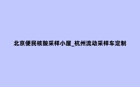 北京便民核酸采样小屋_杭州流动采样车定制厂家