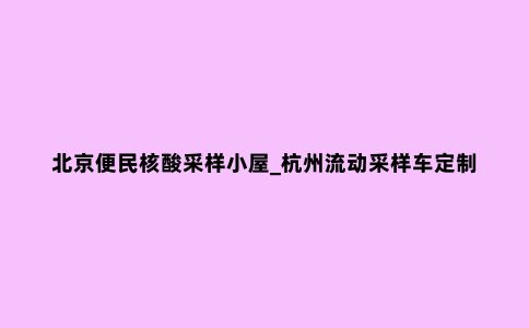 北京便民核酸采样小屋_杭州流动采样车定制厂家