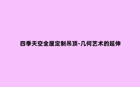 四季天空全屋定制吊顶-几何艺术的延伸