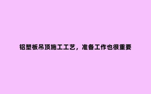 铝塑板吊顶施工工艺，准备工作也很重要