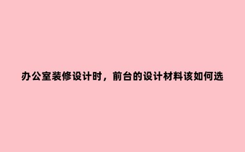 办公室装修设计时，前台的设计材料该如何选择？