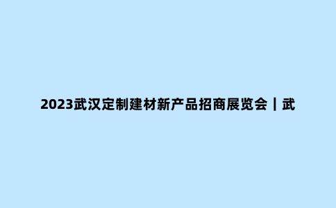 2023武汉定制建材新产品招商展览会｜武汉建博会