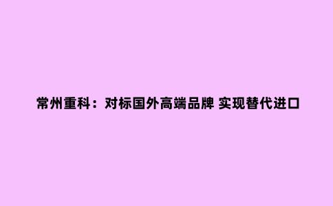 常州重科：对标国外高端品牌 实现替代进口