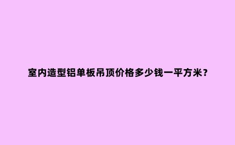 室内造型铝单板吊顶价格多少钱一平方米？