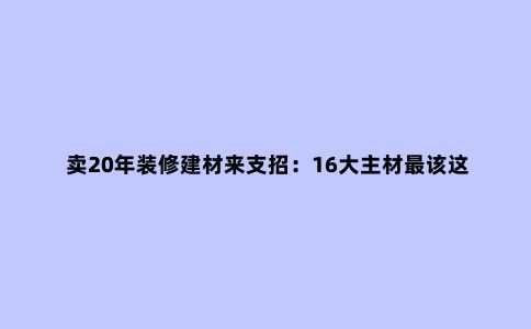 卖20年装修建材来支招：16大主材***该这样买，少砸1半冤枉钱