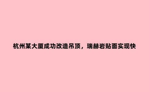 杭州某大厦成功改造吊顶，瑞赫岩贴面实现快速美观效果