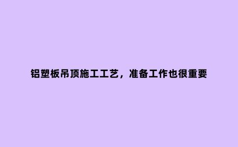 铝塑板吊顶施工工艺，准备工作也很重要