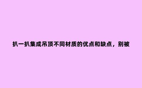 扒一扒集成吊顶不同材质的优点和缺点，别被导购当傻子。