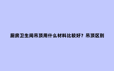 厨房卫生间吊顶用什么材料比较好？吊顶区别在哪里